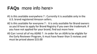 FAQs more info here>
#1 Is this available everywhere ? : Currently it is available only in the
U.S. brand registered Amazon sellers.
#2 Is this available for everyone ? : It is only available for Brand owners
so you’d have to apply for Brand Registry if you own the trademark. If
you have not applied for your brand, find out more here
#3 Can I enrol all of my ASINS ? : In order for an ASIN to be eligible for
the Early Reviewer Program, it must have fewer than 5 reviews and
must be priced above $15.00
 