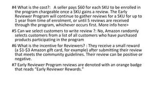 #4 What is the cost?: A seller pays $60 for each SKU to be enrolled in
the program chargeable once a SKU gains a review. The Early
Reviewer Program will continue to gather reviews for a SKU for up to
1 year from time of enrolment, or until 5 reviews are received
through the program, whichever occurs first. More info here>
#5 Can we select customers to write review ?: No, Amazon randomly
selects customers from a list of all customers who have purchased
products participating in the program
#6 What is the incentive for Reviewers? : They receive a small reward
(a $1-$3 Amazon gift card, for example) after submitting their review
that meets the community guidelines. Their review can be positive or
negative.
#7 Early Reviewer Program reviews are denoted with an orange badge
that reads “Early Reviewer Rewards.”
 
