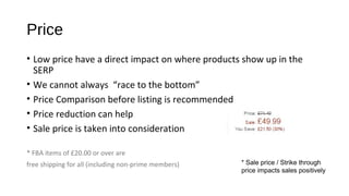 Price
• Low price have a direct impact on where products show up in the
SERP
• We cannot always “race to the bottom”
• Price Comparison before listing is recommended
• Price reduction can help
• Sale price is taken into consideration
* FBA items of £20.00 or over are
free shipping for all (including non-prime members) * Sale price / Strike through
price impacts sales positively
 