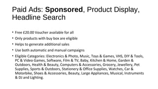 Paid Ads: Sponsored, Product Display,
Headline Search
• Free £20.00 Voucher available for all
• Only products with buy box are eligible
• Helps to generate additional sales
• Use both automatic and manual campaigns
• Eligible Categories: Electronics & Photo, Music, Toys & Games, VHS, DIY & Tools,
PC & Video Games, Software, Film & TV, Baby, Kitchen & Home, Garden &
Outdoors, Health & Beauty, Computers & Accessories, Grocery, Jewellery, Pet
Supplies, Sports & Outdoors, Stationery & Office Supplies, Watches, Car &
Motorbike, Shoes & Accessories, Beauty, Large Appliances, Musical, Instruments
& DJ and Lighting.
 