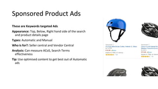 Sponsored Product Ads
These are Keywords targeted Ads
Appearance: Top, Below, Right hand side of the search
and product details page
Types: Automatic and Manual
Who is for?: Seller central and Vendor Central
Analysis: Can measure ACoS, Search Terms
effectiveness
Tip: Use optimised content to get best out of Automatic
ads
 