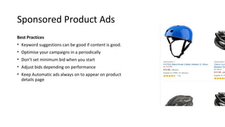 Sponsored Product Ads
Best Practices
• Keyword suggestions can be good if content is good.
• Optimise your campaigns in a periodically
• Don’t set minimum bid when you start
• Adjust bids depending on performance
• Keep Automatic ads always on to appear on product
details page
 