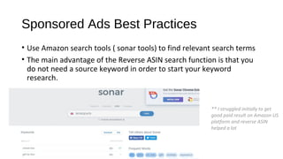 Sponsored Ads Best Practices
• Use Amazon search tools ( sonar tools) to find relevant search terms
• The main advantage of the Reverse ASIN search function is that you
do not need a source keyword in order to start your keyword
research.
** I struggled initially to get
good paid result on Amazon US
platform and reverse ASIN
helped a lot
 