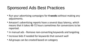Sponsored Ads Best Practices
• Run your advertising campaigns for 4 weeks without making any
adjustments.
• Amazon’s advertising reports have a several days latency, which
means that it takes 48-72 hours sometimes for conversions to be
reported.
• In manual ads - Remove non-converting keywords and targeting
• Increase bids if needed for keywords that convert well
• Ad groups can be created based on category
 