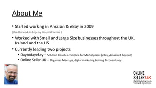 3
About Me
• Started working in Amazon & eBay in 2009
(Used to work in Leprosy Hospital before )
• Worked with Small and Large Size businesses throughout the UK,
Ireland and the US
• Currently leading two projects
• DaytodayeBay – Solution Provides complete for Marketplaces (eBay, Amazon & beyond)
• Online Seller UK – Organises Meetups, digital marketing training & consultancy
 