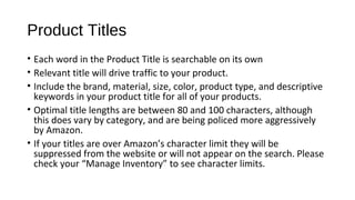 Product Titles
• Each word in the Product Title is searchable on its own
• Relevant title will drive traffic to your product.
• Include the brand, material, size, color, product type, and descriptive
keywords in your product title for all of your products.
• Optimal title lengths are between 80 and 100 characters, although
this does vary by category, and are being policed more aggressively
by Amazon.
• If your titles are over Amazon’s character limit they will be
suppressed from the website or will not appear on the search. Please
check your “Manage Inventory” to see character limits.
 
