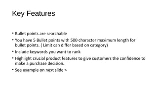 Key Features
• Bullet points are searchable
• You have 5 Bullet points with 500 character maximum length for
bullet points. ( Limit can differ based on category)
• Include keywords you want to rank
• Highlight crucial product features to give customers the confidence to
make a purchase decision.
• See example on next slide >
 