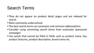 Search Terms
•They do not appear on product detail pages and are indexed for
search
•Most commonly underutilised
•The best search terms are synonyms and common abbreviations
•Consider using converting search terms from automatic sponsored
campaigns
•Use words that cannot be filled in fields such as product name, key
product features, product description, brand name etc.
 