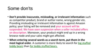 Some don’ts
• Don’t provide inaccurate, misleading, or irrelevant information such 
as competitor product, brand or author name, wrong gender etc. 
Providing misleading or irrelevant information is against Amazon 
policy; your listing will be removed and your account will be 
suspended. We have seen suspension when a seller included offers 
on description. Moreover, your product might end up in a wrong 
browse node and your sales might get affected.
• When entering several words as a search term, put them in the
most logical order. A customer is more likely to search for big stuffed 
teddy bears than for teddy stuffed bears.
 
