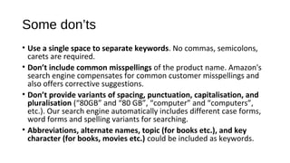 Some don’ts
• Use a single space to separate keywords. No commas, semicolons, 
carets are required.
• Don’t include common misspellings of the product name. Amazon's 
search engine compensates for common customer misspellings and 
also offers corrective suggestions.
• Don’t provide variants of spacing, punctuation, capitalisation, and
pluralisation (“80GB” and “80 GB”, “computer” and “computers”, 
etc.). Our search engine automatically includes different case forms, 
word forms and spelling variants for searching.
• Abbreviations, alternate names, topic (for books etc.), and key
character (for books, movies etc.) could be included as keywords.
 