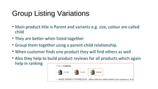 Group Listing Variations
• Main product title is Parent and variants e.g. size, colour are called 
child
• They are better when listed together  
• Group them together using a parent-child relationship. 
• When customer finds one product they will find others as well
• Also they help to build product reviews for all products which again 
help in ranking
 