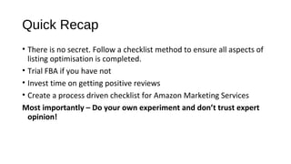 Quick Recap
• There is no secret. Follow a checklist method to ensure all aspects of 
listing optimisation is completed.
• Trial FBA if you have not
• Invest time on getting positive reviews
• Create a process driven checklist for Amazon Marketing Services 
Most importantly – Do your own experiment and don’t trust expert
opinion!
 