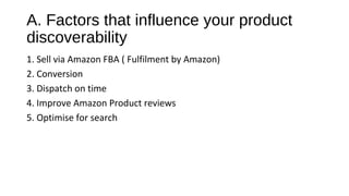 A. Factors that influence your product
discoverability
1. Sell via Amazon FBA ( Fulfilment by Amazon)
2. Conversion
3. Dispatch on time
4. Improve Amazon Product reviews
5. Optimise for search
 