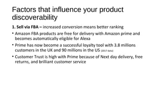 Factors that influence your product
discoverability
1. Sell via FBA – increased conversion means better ranking
• Amazon FBA products are free for delivery with Amazon prime and
becomes automatically eligible for Alexa
• Prime has now become a successful loyalty tool with 3.8 millions
customers in the UK and 90 millions in the US (2017 data)
• Customer Trust is high with Prime because of Next day delivery, free
returns, and brilliant customer service
 