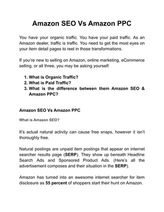 Amazon SEO Vs Amazon PPC
You have your organic traffic. You have your paid traffic. As an
Amazon dealer, traffic is traffic. You need to get the most eyes on
your item detail pages to reel in those transformations.
If you’re new to selling on Amazon, online marketing, eCommerce
selling, or all three, you may be asking yourself:
1. What is Organic Traffic?
2. What is Paid Traffic?
3. What is the difference between them Amazon SEO &
Amazon PPC?
Amazon SEO Vs Amazon PPC
What is Amazon SEO?
It’s actual natural activity can cause free snaps, however it isn’t
thoroughly free.
Natural postings are unpaid item postings that appear on internet
searcher results page (SERP). They show up beneath Headline
Search Ads and Sponsored Product Ads. (Here’s all the
advertisement composes and their situation in the SERP).
Amazon has turned into an awesome internet searcher for item
disclosure as 55 percent of shoppers start their hunt on Amazon.
 