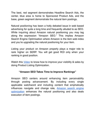 The best, red segment demonstrates Headline Search Ads, the
center, blue area is home to Sponsored Product Ads, and the
base, green segment demonstrate the natural item postings.
Natural positioning has been a hotly debated issue in web based
advertising for quite a long time and frequently alluded to as SEO.
While inquiring about Amazon natural positioning you may tag
along the expression “Amazon SEO.” This implies Amazon
Search Engine Optimisation where Amazon is the item web index
and you’re upgrading the natural positioning for your item.
Listing your product on Amazon properly plays a major role to
rank higher on SERP. You will get good ROI only when your
ranking in good position.
Watch this Video to know how to improve your visibility & sales by
doing Product Listing Optimization.
“Amazon SEO Takes Time to Improve Rankings”
Amazon SEO centers around enhancing item perceivability
through posting advancement. By including every single
applicable watchword and including content that emphatically
influences navigate and change rate, Amazon search engine
optimization enhances the natural positioning and also deals
execution of item postings.
 