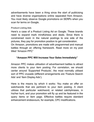 advertisements have been a thing since the start of publicising
and have diverse organisations online separated from Amazon.
You most likely observe Google promotions on SERPs when you
scan for terms on Google.
Product Listing Ads
Here’s a case of a Product Listing Ad on Google. These brands
need to expand mark mindfulness and deals. Since there is
constrained room in the natural postings to one side of the
pictures, they pay for promotion position to get consideration.
On Amazon, promotions are made with programmed and manual
battles through an offering framework. Read more on my post
titled “Amazon PPC”
“Amazon PPC Will Increase Your Sales Immediately”
Amazon PPC makes utilisation of advertisement battles to attract
more clients to your item posting. For correlation, we should
center around ‘Supported Products’, the most normally utilised
sort of PPC crusade (different arrangements are ‘Feature Search
Ads’ and ‘Item Display Ads’).
Here is the means by which it works: You make an offer on
watchwords that are pertinent to your item posting. A client
utilizes that particular watchword, or related catchphrases, in
his/her hunt, and your promotion will fly up and be featured in the
query items or item page. Effective battles require standard
enhancement endeavours, for example, CPC modifications.
 