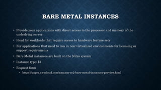 BARE METAL INSTANCES
• Provide your applications with direct access to the processor and memory of the
underlying server
• Ideal for workloads that require access to hardware feature sets
• For applications that need to run in non-virtualized environments for licensing or
support requirements
• Bare Metal instances are built on the Nitro system
• Instance type: I3
• Request form
• https://pages.awscloud.com/amazon-ec2-bare-metal-instances-preview.html
 
