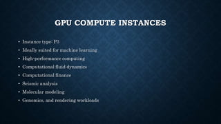 GPU COMPUTE INSTANCES
• Instance type: P3
• Ideally suited for machine learning
• High-performance computing
• Computational fluid dynamics
• Computational finance
• Seismic analysis
• Molecular modeling
• Genomics, and rendering workloads
 