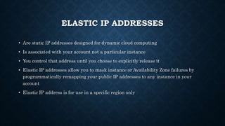 ELASTIC IP ADDRESSES
• Are static IP addresses designed for dynamic cloud computing
• Is associated with your account not a particular instance
• You control that address until you choose to explicitly release it
• Elastic IP addresses allow you to mask instance or Availability Zone failures by
programmatically remapping your public IP addresses to any instance in your
account
• Elastic IP address is for use in a specific region only
 