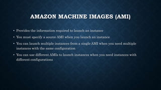AMAZON MACHINE IMAGES (AMI)
• Provides the information required to launch an instance
• You must specify a source AMI when you launch an instance
• You can launch multiple instances from a single AMI when you need multiple
instances with the same configuration
• You can use different AMIs to launch instances when you need instances with
different configurations
 