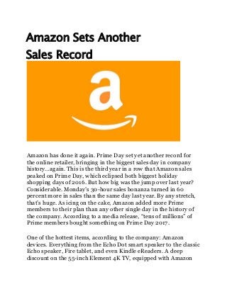 Amazon Sets Another
Sales Record
Amazon has done it again. Prime Day set yet another record for
the online retailer, bringing in the biggest sales day in company
history…again. This is the third year in a row that Amazon sales
peaked on Prime Day, which eclipsed both biggest holiday
shopping days of 2016. But how big was the jump over last year?
Considerable. Monday’s 30-hour sales bonanza turned in 60
percent more in sales than the same day last year. By any stretch,
that’s huge. As icing on the cake, Amazon added more Prime
members to their plan than any other single day in the history of
the company. According to a media release, “tens of millions” of
Prime members bought something on Prime Day 2017.
One of the hottest items, according to the company: Amazon
devices. Everything from the Echo Dot smart speaker to the classic
Echo speaker, Fire tablet, and even Kindle eReaders. A deep
discount on the 55-inch Element 4K TV, equipped with Amazon
 
