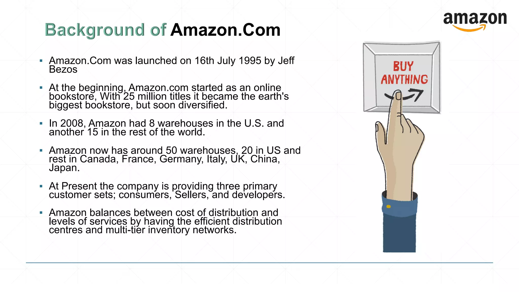 ▪ Amazon.Com was launched on 16th July 1995 by Jeff
Bezos
▪ At the beginning, Amazon.com started as an online
bookstore, With 25 million titles it became the earth's
biggest bookstore, but soon diversified.
▪ In 2008, Amazon had 8 warehouses in the U.S. and
another 15 in the rest of the world.
▪ Amazon now has around 50 warehouses, 20 in US and
rest in Canada, France, Germany, Italy, UK, China,
Japan.
▪ At Present the company is providing three primary
customer sets; consumers, Sellers, and developers.
▪ Amazon balances between cost of distribution and
levels of services by having the efficient distribution
centres and multi-tier inventory networks.
 