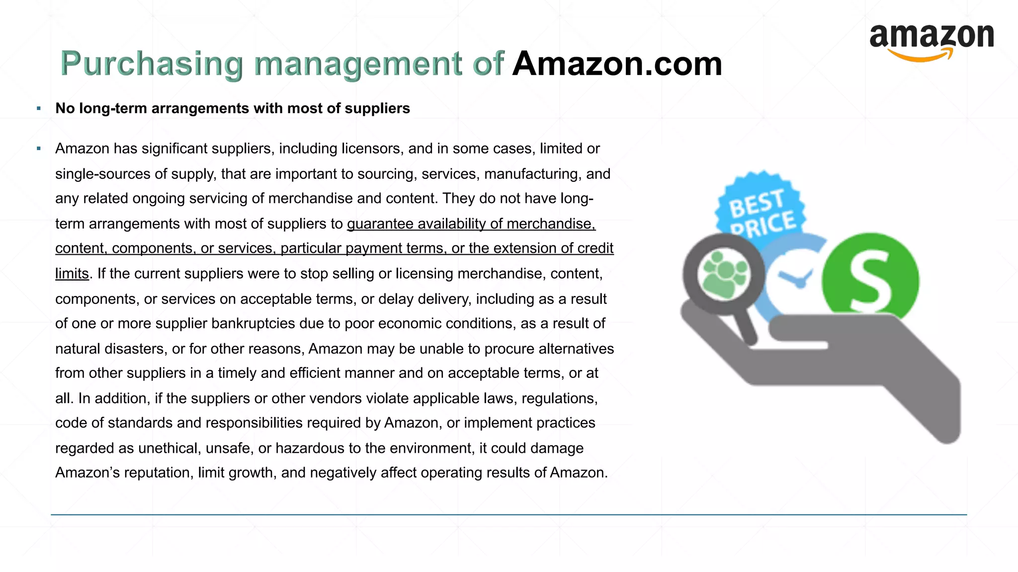 ▪ No long-term arrangements with most of suppliers
▪ Amazon has significant suppliers, including licensors, and in some cases, limited or
single-sources of supply, that are important to sourcing, services, manufacturing, and
any related ongoing servicing of merchandise and content. They do not have long-
term arrangements with most of suppliers to guarantee availability of merchandise,
content, components, or services, particular payment terms, or the extension of credit
limits. If the current suppliers were to stop selling or licensing merchandise, content,
components, or services on acceptable terms, or delay delivery, including as a result
of one or more supplier bankruptcies due to poor economic conditions, as a result of
natural disasters, or for other reasons, Amazon may be unable to procure alternatives
from other suppliers in a timely and efficient manner and on acceptable terms, or at
all. In addition, if the suppliers or other vendors violate applicable laws, regulations,
code of standards and responsibilities required by Amazon, or implement practices
regarded as unethical, unsafe, or hazardous to the environment, it could damage
Amazon’s reputation, limit growth, and negatively affect operating results of Amazon.
 