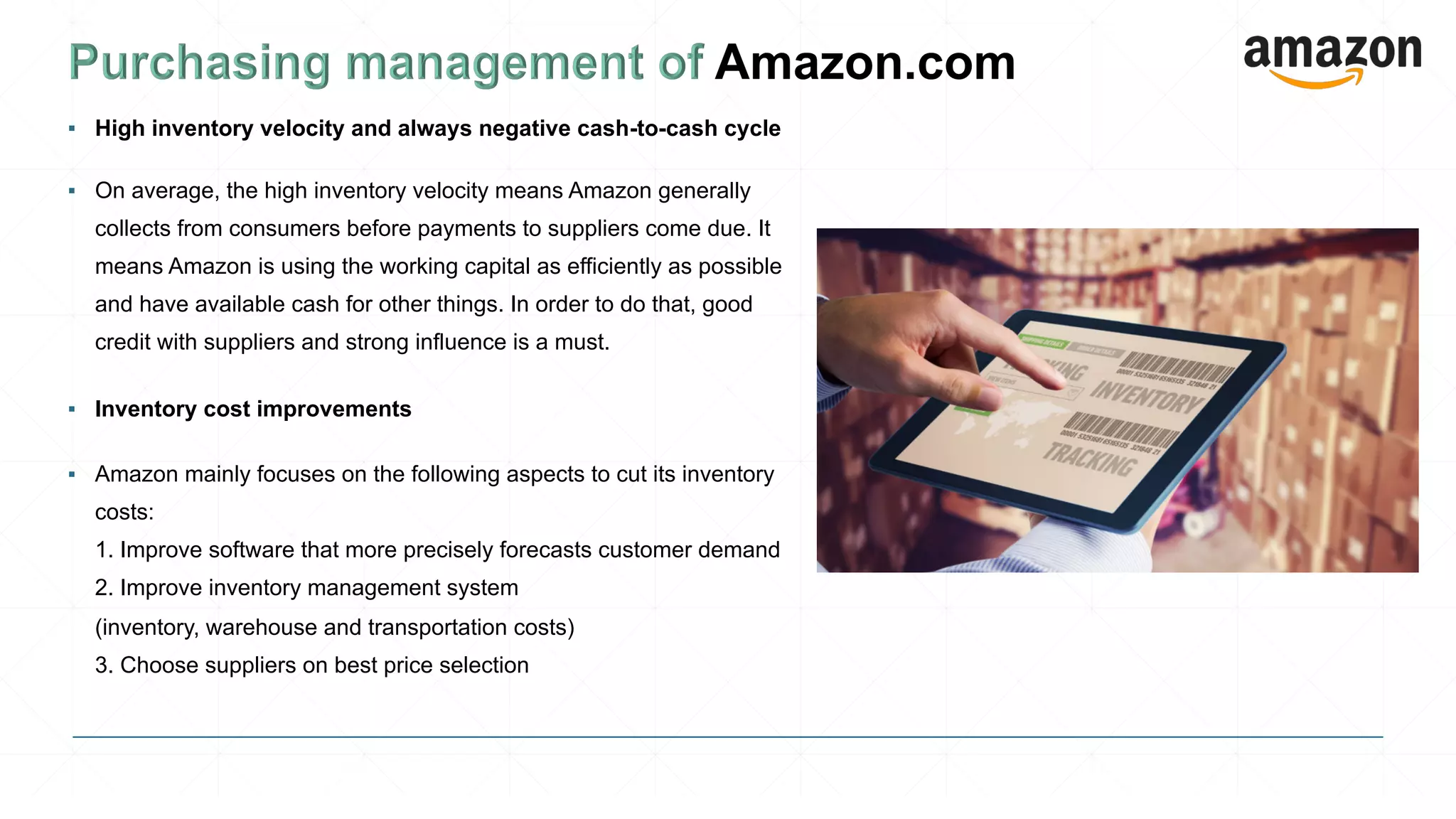 ▪ High inventory velocity and always negative cash-to-cash cycle
▪ On average, the high inventory velocity means Amazon generally
collects from consumers before payments to suppliers come due. It
means Amazon is using the working capital as efficiently as possible
and have available cash for other things. In order to do that, good
credit with suppliers and strong influence is a must.
▪ Inventory cost improvements
▪ Amazon mainly focuses on the following aspects to cut its inventory
costs:
1. Improve software that more precisely forecasts customer demand
2. Improve inventory management system
(inventory, warehouse and transportation costs)
3. Choose suppliers on best price selection
 
