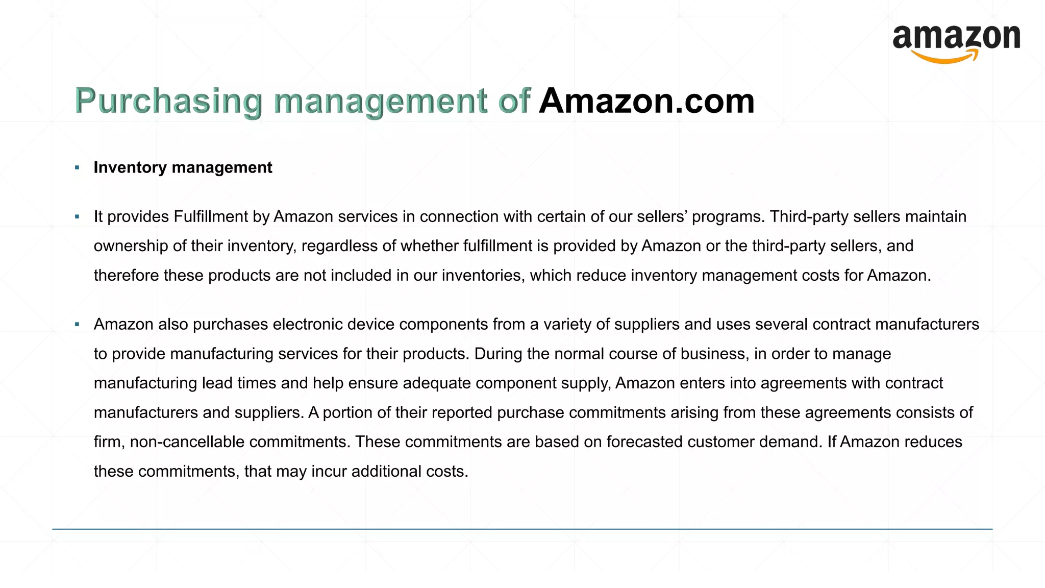 ▪ Inventory management
▪ It provides Fulfillment by Amazon services in connection with certain of our sellers’ programs. Third-party sellers maintain
ownership of their inventory, regardless of whether fulfillment is provided by Amazon or the third-party sellers, and
therefore these products are not included in our inventories, which reduce inventory management costs for Amazon.
▪ Amazon also purchases electronic device components from a variety of suppliers and uses several contract manufacturers
to provide manufacturing services for their products. During the normal course of business, in order to manage
manufacturing lead times and help ensure adequate component supply, Amazon enters into agreements with contract
manufacturers and suppliers. A portion of their reported purchase commitments arising from these agreements consists of
firm, non-cancellable commitments. These commitments are based on forecasted customer demand. If Amazon reduces
these commitments, that may incur additional costs.
 