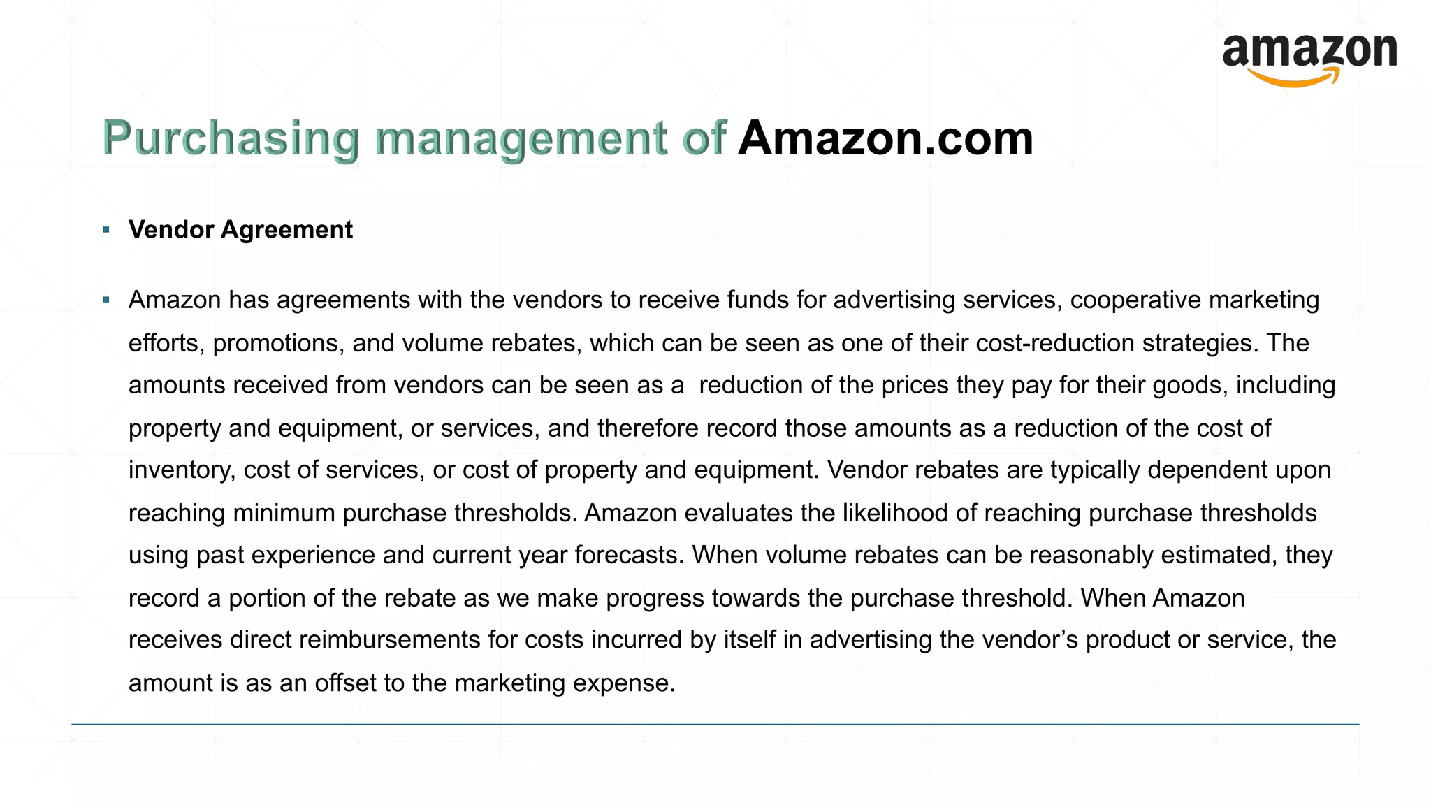 ▪ Vendor Agreement
▪ Amazon has agreements with the vendors to receive funds for advertising services, cooperative marketing
efforts, promotions, and volume rebates, which can be seen as one of their cost-reduction strategies. The
amounts received from vendors can be seen as a reduction of the prices they pay for their goods, including
property and equipment, or services, and therefore record those amounts as a reduction of the cost of
inventory, cost of services, or cost of property and equipment. Vendor rebates are typically dependent upon
reaching minimum purchase thresholds. Amazon evaluates the likelihood of reaching purchase thresholds
using past experience and current year forecasts. When volume rebates can be reasonably estimated, they
record a portion of the rebate as we make progress towards the purchase threshold. When Amazon
receives direct reimbursements for costs incurred by itself in advertising the vendor’s product or service, the
amount is as an offset to the marketing expense.
 
