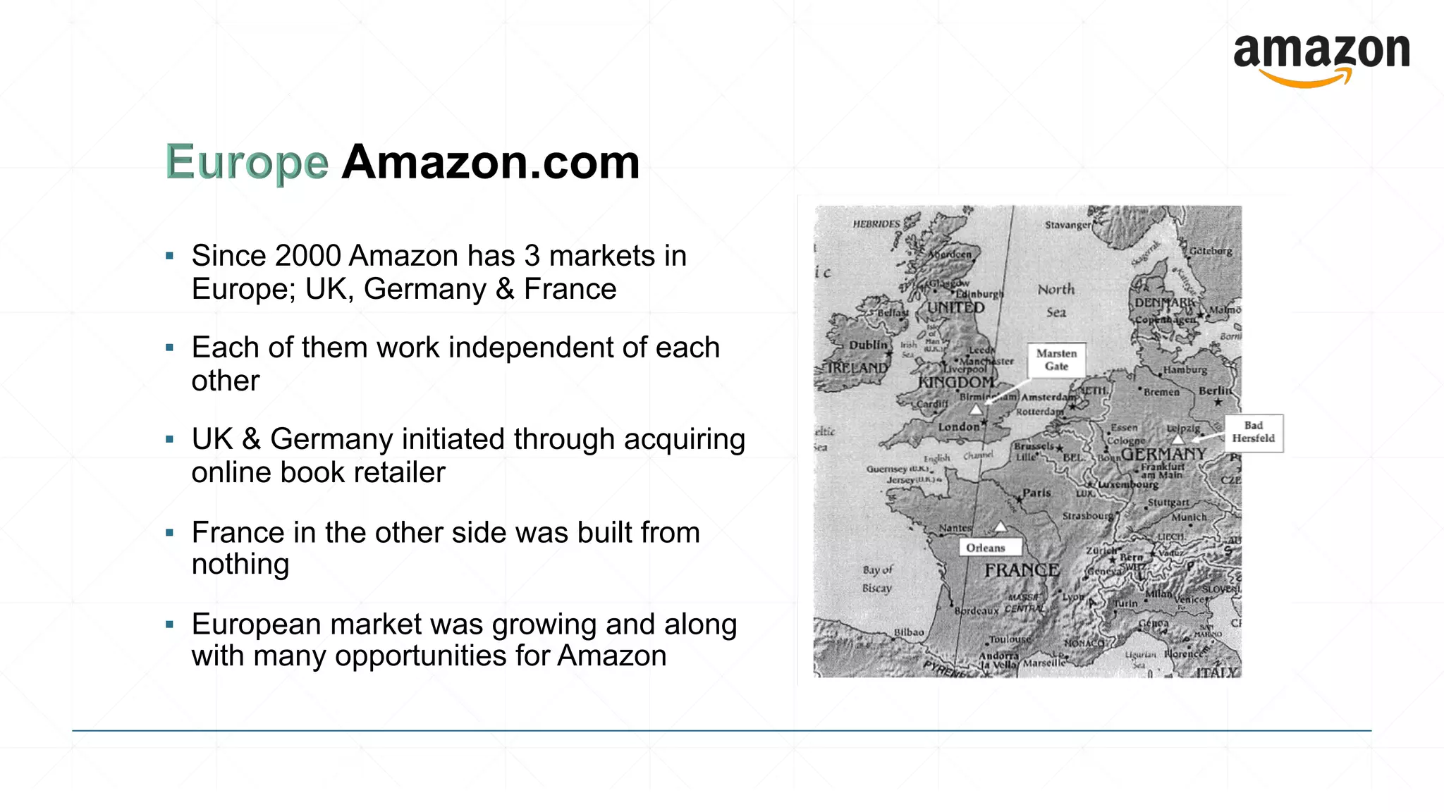 ▪ Since 2000 Amazon has 3 markets in
Europe; UK, Germany & France
▪ Each of them work independent of each
other
▪ UK & Germany initiated through acquiring
online book retailer
▪ France in the other side was built from
nothing
▪ European market was growing and along
with many opportunities for Amazon
 