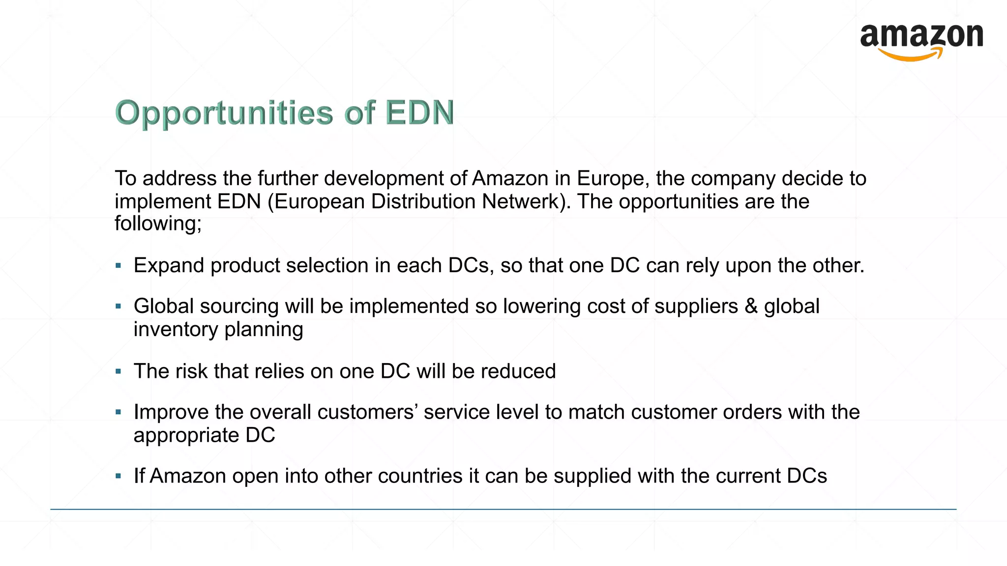To address the further development of Amazon in Europe, the company decide to
implement EDN (European Distribution Netwerk). The opportunities are the
following;
▪ Expand product selection in each DCs, so that one DC can rely upon the other.
▪ Global sourcing will be implemented so lowering cost of suppliers & global
inventory planning
▪ The risk that relies on one DC will be reduced
▪ Improve the overall customers’ service level to match customer orders with the
appropriate DC
▪ If Amazon open into other countries it can be supplied with the current DCs
 
