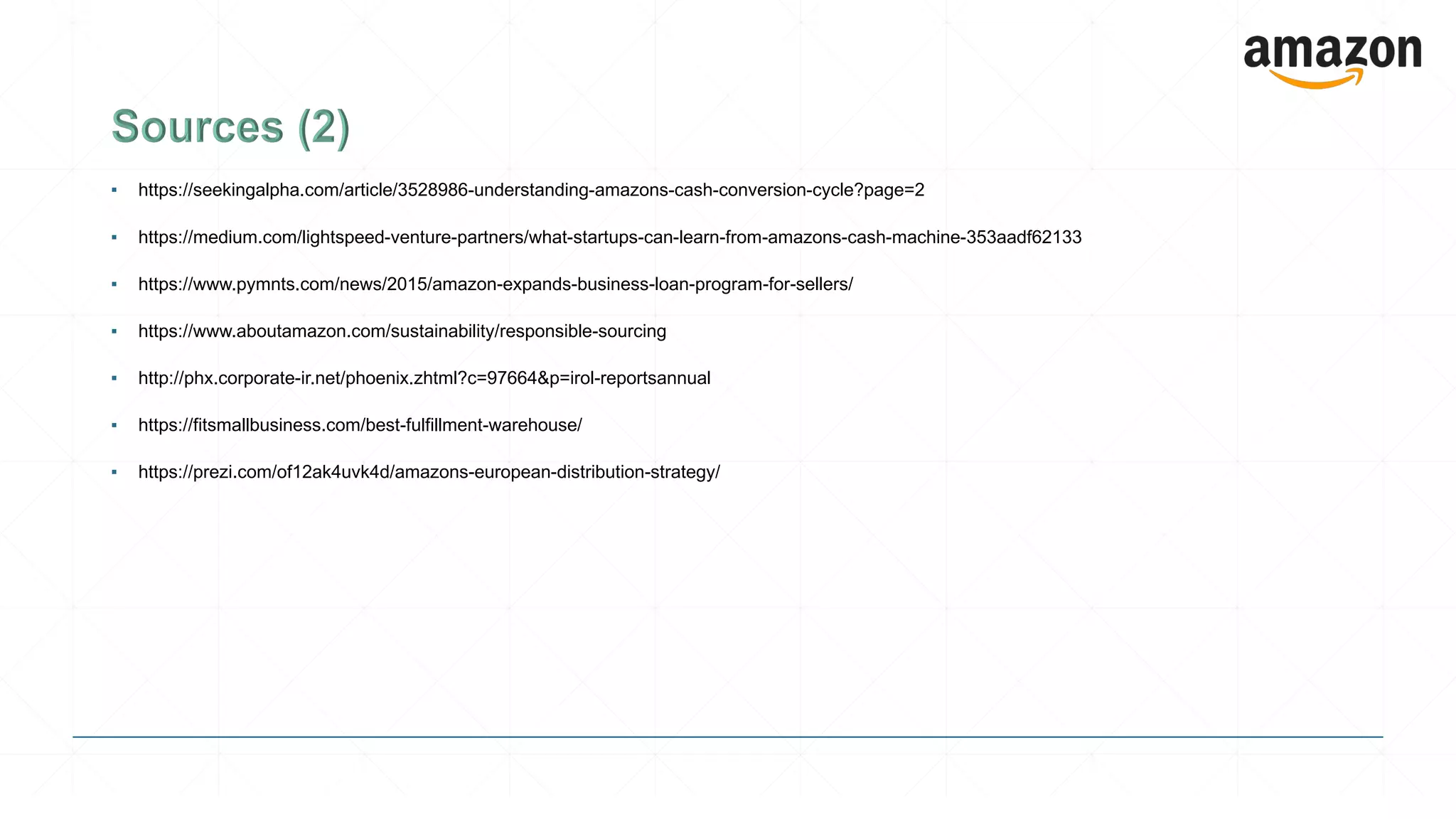 ▪ https://seekingalpha.com/article/3528986-understanding-amazons-cash-conversion-cycle?page=2
▪ https://medium.com/lightspeed-venture-partners/what-startups-can-learn-from-amazons-cash-machine-353aadf62133
▪ https://www.pymnts.com/news/2015/amazon-expands-business-loan-program-for-sellers/
▪ https://www.aboutamazon.com/sustainability/responsible-sourcing
▪ http://phx.corporate-ir.net/phoenix.zhtml?c=97664&p=irol-reportsannual
▪ https://fitsmallbusiness.com/best-fulfillment-warehouse/
▪ https://prezi.com/of12ak4uvk4d/amazons-european-distribution-strategy/
 