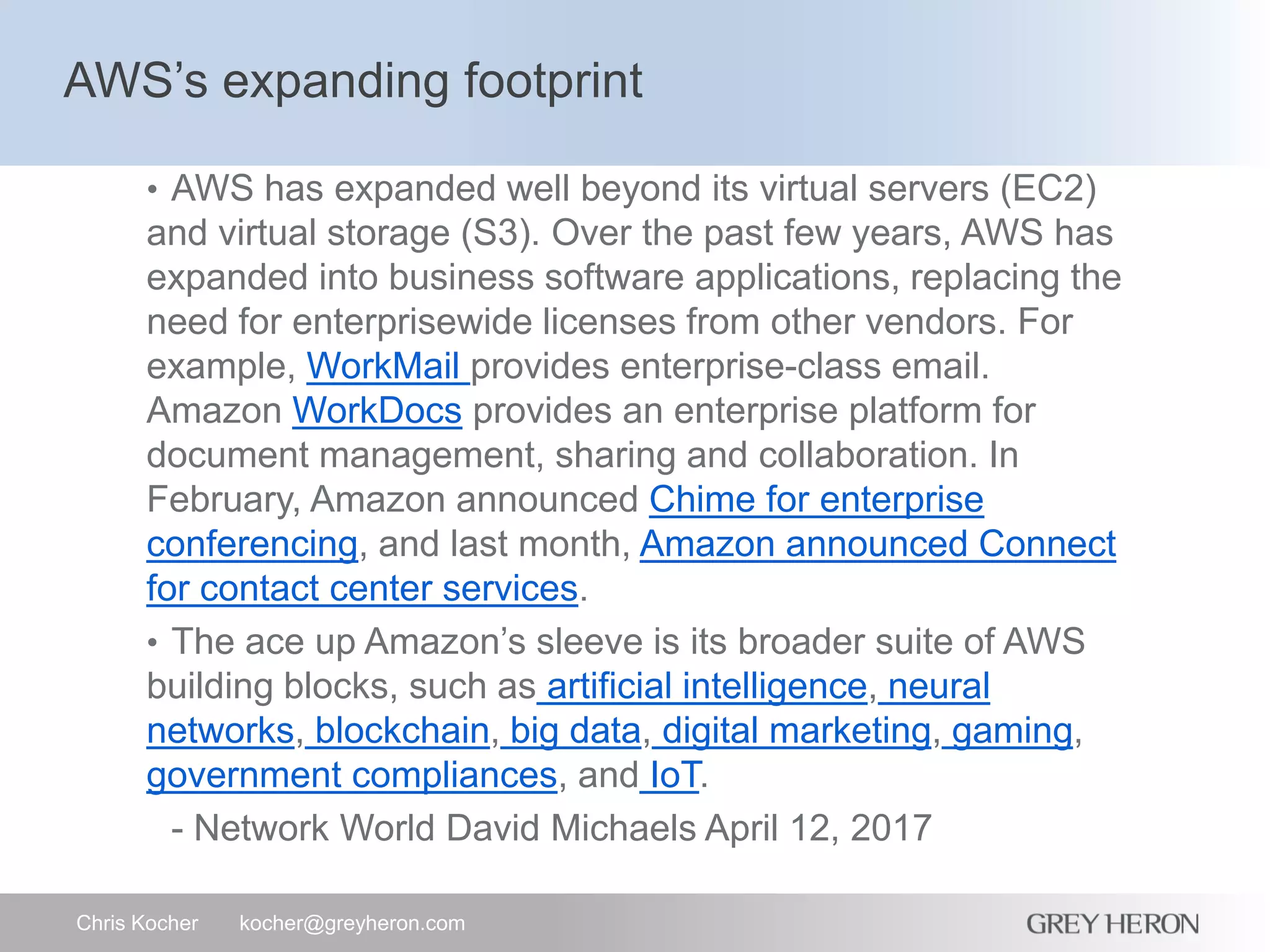AWS’s expanding footprint
Chris Kocher kocher@greyheron.com
• AWS has expanded well beyond its virtual servers (EC2)
and virtual storage (S3). Over the past few years, AWS has
expanded into business software applications, replacing the
need for enterprisewide licenses from other vendors. For
example, WorkMail provides enterprise-class email.
Amazon WorkDocs provides an enterprise platform for
document management, sharing and collaboration. In
February, Amazon announced Chime for enterprise
conferencing, and last month, Amazon announced Connect
for contact center services.
• The ace up Amazon’s sleeve is its broader suite of AWS
building blocks, such as artificial intelligence, neural
networks, blockchain, big data, digital marketing, gaming,
government compliances, and IoT.
- Network World David Michaels April 12, 2017
 