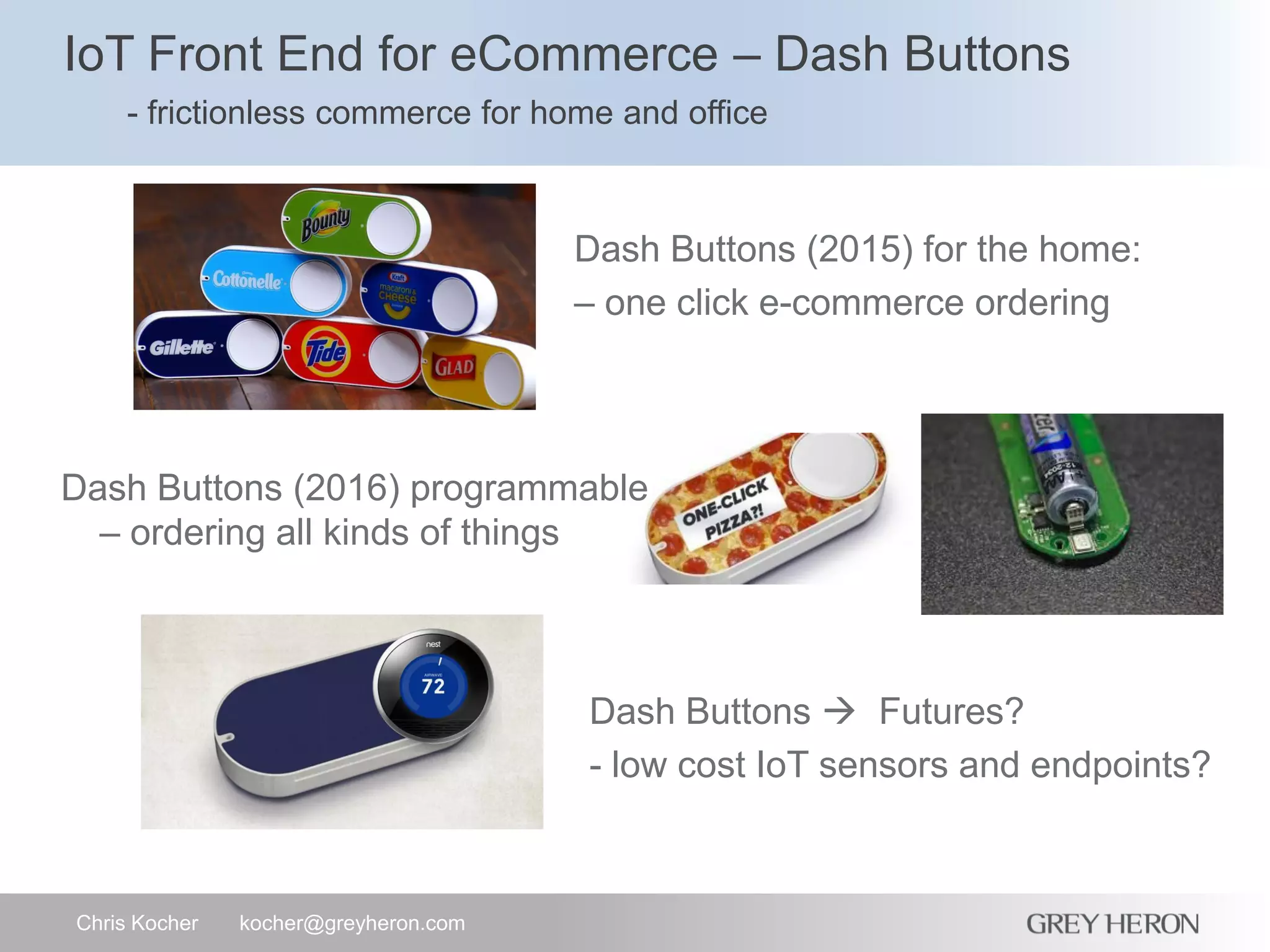 IoT Front End for eCommerce – Dash Buttons
- frictionless commerce for home and office
Chris Kocher kocher@greyheron.com
Dash Buttons (2015) for the home:
– one click e-commerce ordering
Dash Buttons (2016) programmable
– ordering all kinds of things
Dash Buttons  Futures?
- low cost IoT sensors and endpoints?
 