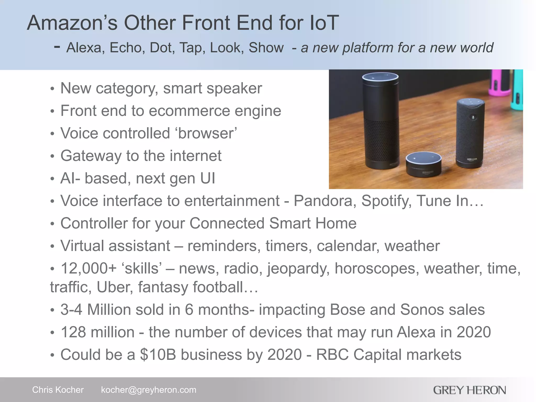Amazon’s Other Front End for IoT
- Alexa, Echo, Dot, Tap, Look, Show - a new platform for a new world
Chris Kocher kocher@greyheron.com
• New category, smart speaker
• Front end to ecommerce engine
• Voice controlled ‘browser’
• Gateway to the internet
• AI- based, next gen UI
• Voice interface to entertainment - Pandora, Spotify, Tune In…
• Controller for your Connected Smart Home
• Virtual assistant – reminders, timers, calendar, weather
• 12,000+ ‘skills’ – news, radio, jeopardy, horoscopes, weather, time,
traffic, Uber, fantasy football…
• 3-4 Million sold in 6 months- impacting Bose and Sonos sales
• 128 million - the number of devices that may run Alexa in 2020
• Could be a $10B business by 2020 - RBC Capital markets
 