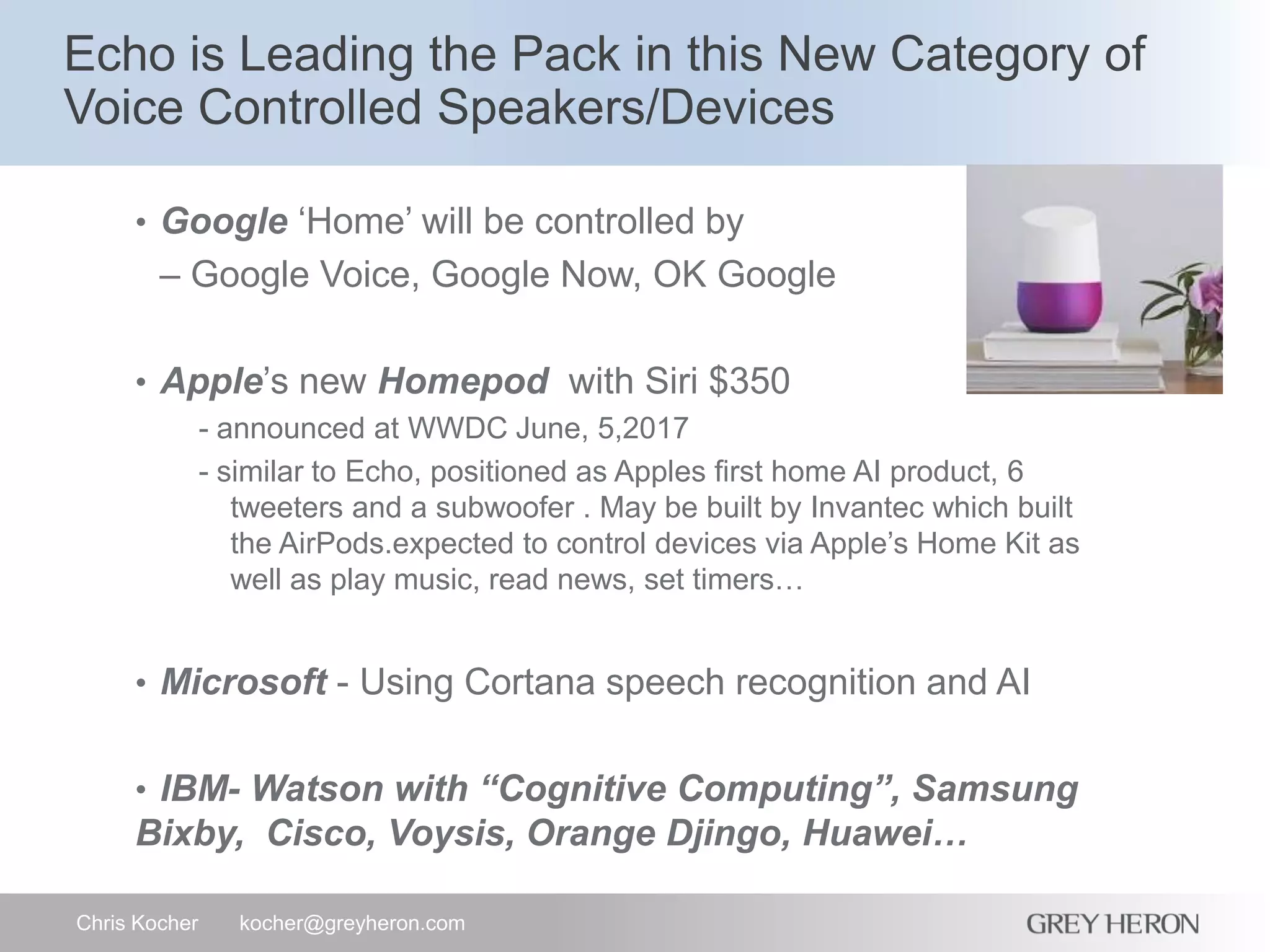 Echo is Leading the Pack in this New Category of
Voice Controlled Speakers/Devices
Chris Kocher kocher@greyheron.com
• Google ‘Home’ will be controlled by
– Google Voice, Google Now, OK Google
• Apple’s new Homepod with Siri $350
- announced at WWDC June, 5,2017
- similar to Echo, positioned as Apples first home AI product, 6
tweeters and a subwoofer . May be built by Invantec which built
the AirPods.expected to control devices via Apple’s Home Kit as
well as play music, read news, set timers…
• Microsoft - Using Cortana speech recognition and AI
• IBM- Watson with “Cognitive Computing”, Samsung
Bixby, Cisco, Voysis, Orange Djingo, Huawei…
 