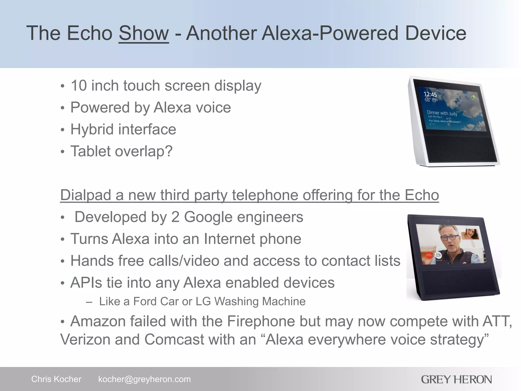 The Echo Show - Another Alexa-Powered Device
Chris Kocher kocher@greyheron.com
• 10 inch touch screen display
• Powered by Alexa voice
• Hybrid interface
• Tablet overlap?
Dialpad a new third party telephone offering for the Echo
• Developed by 2 Google engineers
• Turns Alexa into an Internet phone
• Hands free calls/video and access to contact lists
• APIs tie into any Alexa enabled devices
– Like a Ford Car or LG Washing Machine
• Amazon failed with the Firephone but may now compete with ATT,
Verizon and Comcast with an “Alexa everywhere voice strategy”
 