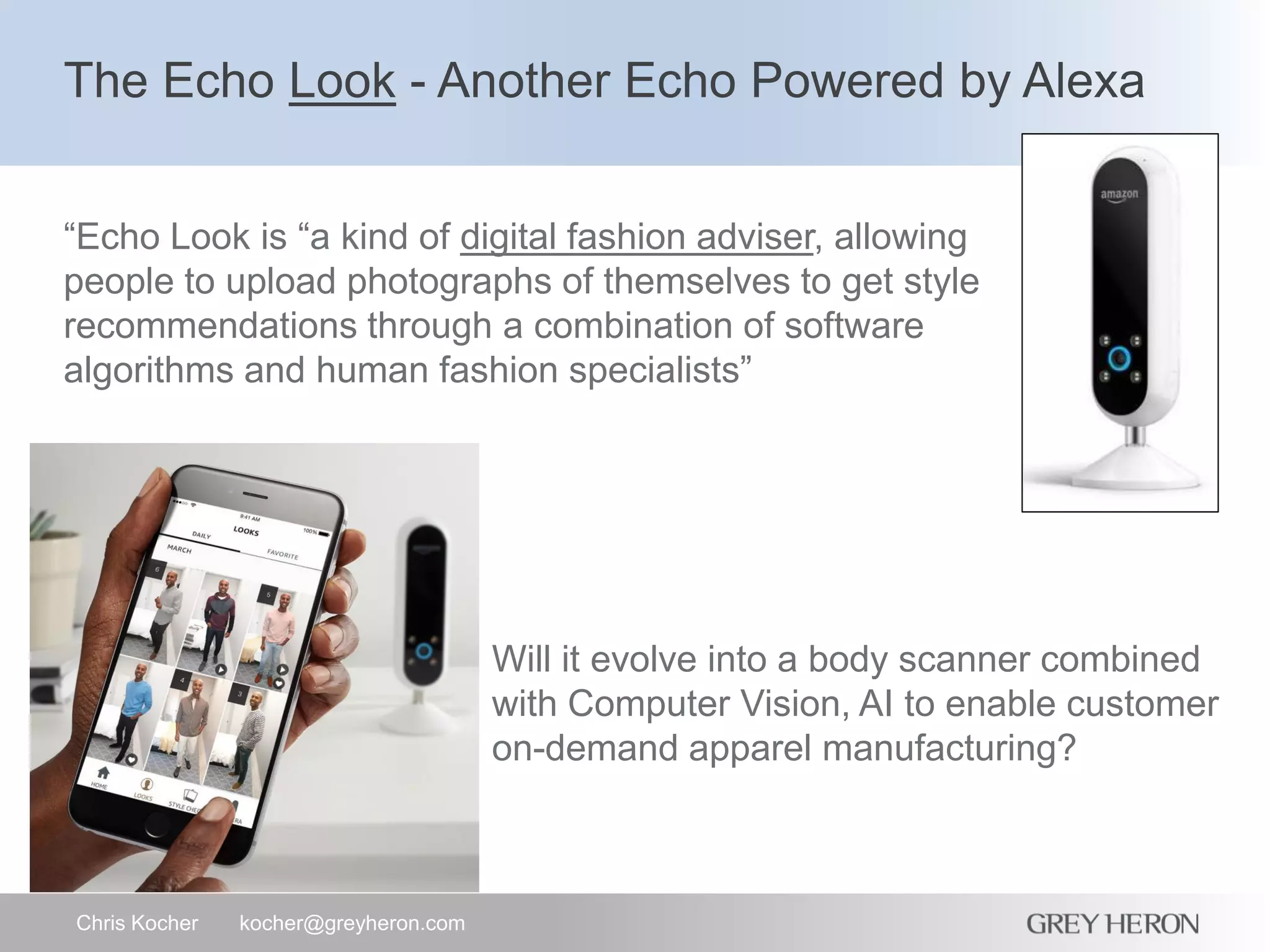 The Echo Look - Another Echo Powered by Alexa
Chris Kocher kocher@greyheron.com
“Echo Look is “a kind of digital fashion adviser, allowing
people to upload photographs of themselves to get style
recommendations through a combination of software
algorithms and human fashion specialists”
Will it evolve into a body scanner combined
with Computer Vision, AI to enable customer
on-demand apparel manufacturing?
 