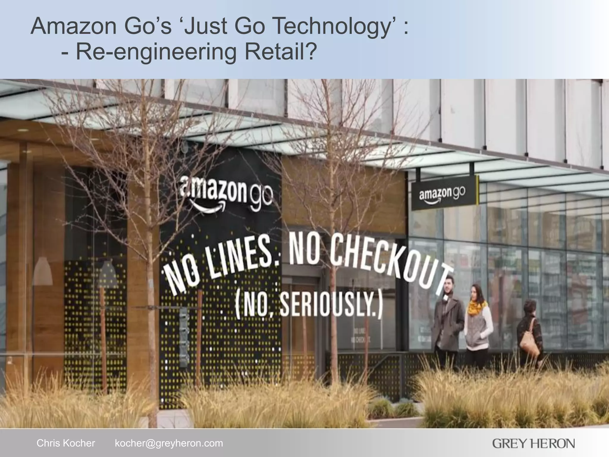 Amazon Go’s ‘Just Go Technology’ :
- Re-engineering Retail?
Chris Kocher kocher@greyheron.com
 