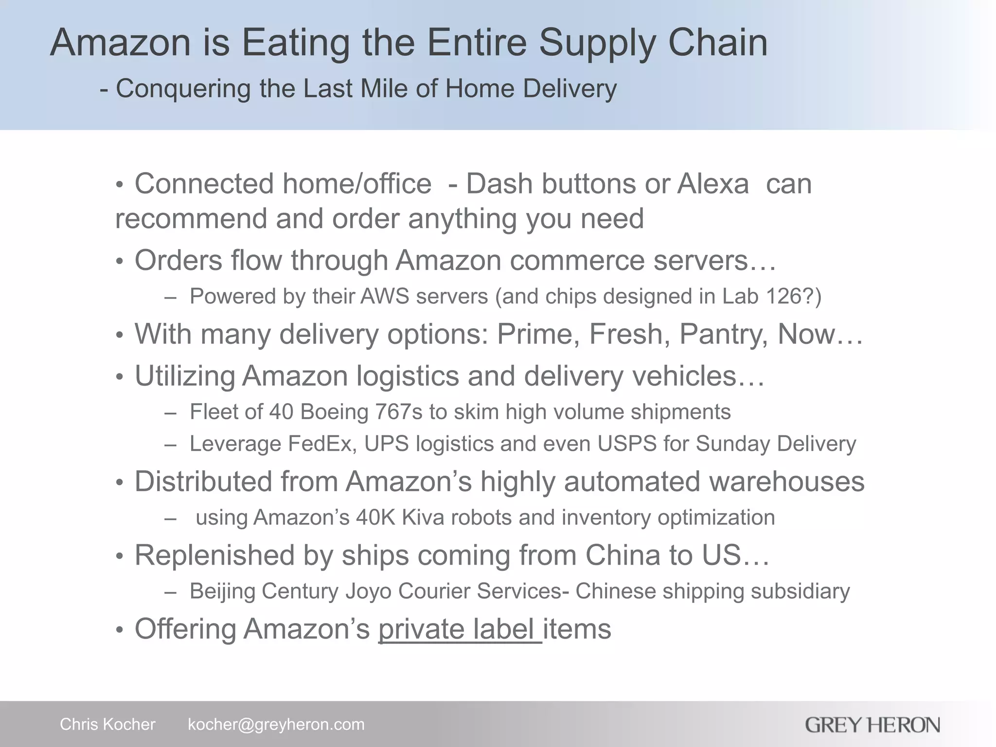 Amazon is Eating the Entire Supply Chain
- Conquering the Last Mile of Home Delivery
Chris Kocher kocher@greyheron.com
• Connected home/office - Dash buttons or Alexa can
recommend and order anything you need
• Orders flow through Amazon commerce servers…
– Powered by their AWS servers (and chips designed in Lab 126?)
• With many delivery options: Prime, Fresh, Pantry, Now…
• Utilizing Amazon logistics and delivery vehicles…
– Fleet of 40 Boeing 767s to skim high volume shipments
– Leverage FedEx, UPS logistics and even USPS for Sunday Delivery
• Distributed from Amazon’s highly automated warehouses
– using Amazon’s 40K Kiva robots and inventory optimization
• Replenished by ships coming from China to US…
– Beijing Century Joyo Courier Services- Chinese shipping subsidiary
• Offering Amazon’s private label items
 