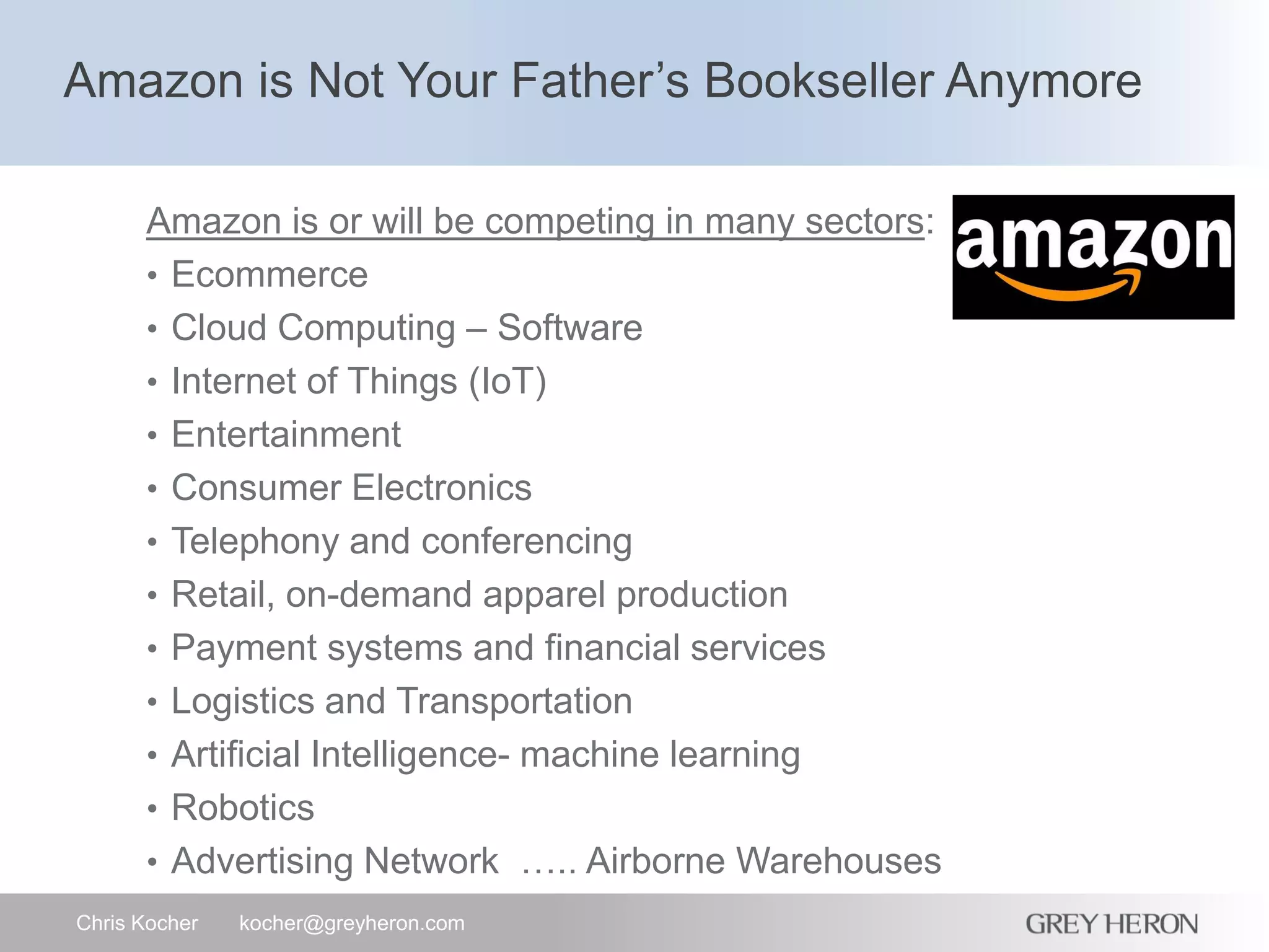 Amazon is Not Your Father’s Bookseller Anymore
Chris Kocher kocher@greyheron.com
Amazon is or will be competing in many sectors:
• Ecommerce
• Cloud Computing – Software
• Internet of Things (IoT)
• Entertainment
• Consumer Electronics
• Telephony and conferencing
• Retail, on-demand apparel production
• Payment systems and financial services
• Logistics and Transportation
• Artificial Intelligence- machine learning
• Robotics
• Advertising Network ….. Airborne Warehouses
 