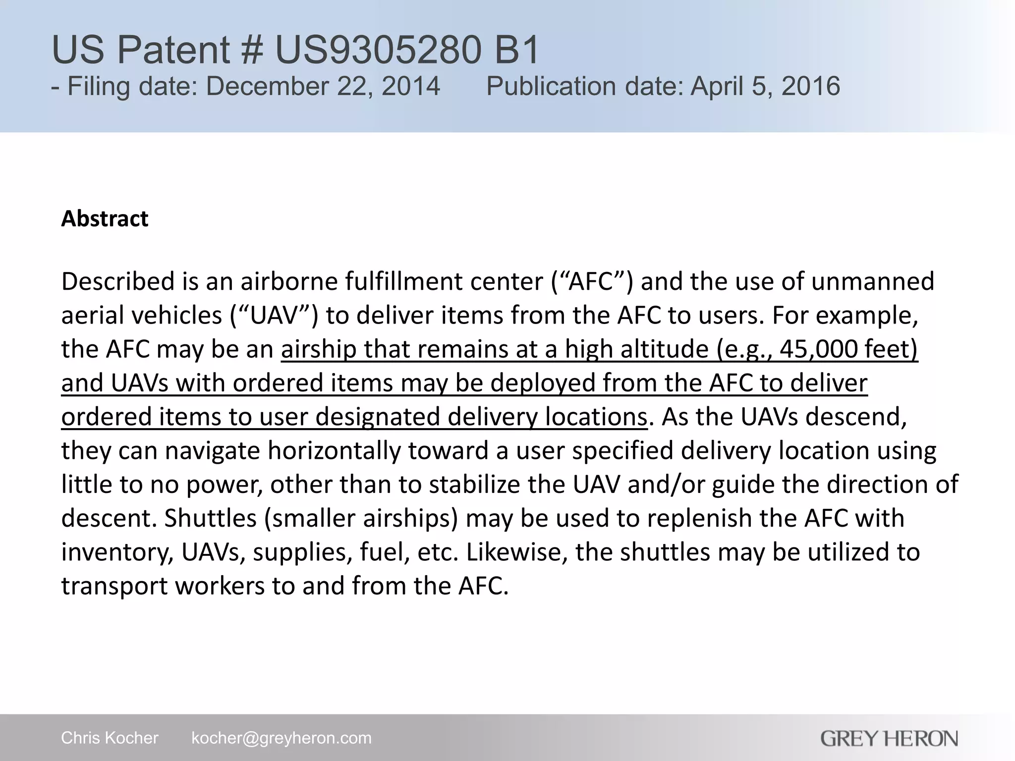 US Patent # US9305280 B1
- Filing date: December 22, 2014 Publication date: April 5, 2016
Chris Kocher kocher@greyheron.com
Abstract
Described is an airborne fulfillment center (“AFC”) and the use of unmanned
aerial vehicles (“UAV”) to deliver items from the AFC to users. For example,
the AFC may be an airship that remains at a high altitude (e.g., 45,000 feet)
and UAVs with ordered items may be deployed from the AFC to deliver
ordered items to user designated delivery locations. As the UAVs descend,
they can navigate horizontally toward a user specified delivery location using
little to no power, other than to stabilize the UAV and/or guide the direction of
descent. Shuttles (smaller airships) may be used to replenish the AFC with
inventory, UAVs, supplies, fuel, etc. Likewise, the shuttles may be utilized to
transport workers to and from the AFC.
 