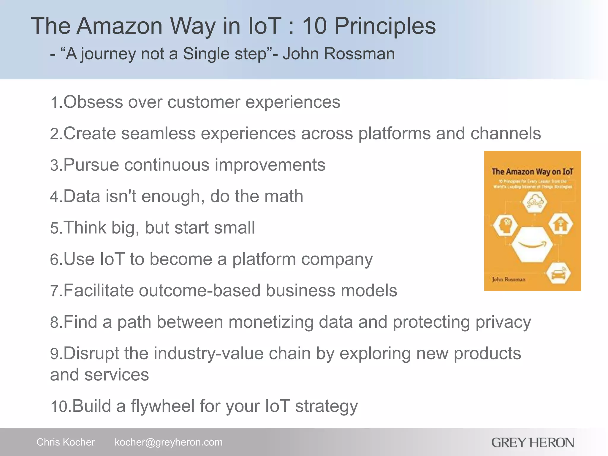 The Amazon Way in IoT : 10 Principles
- “A journey not a Single step”- John Rossman
Chris Kocher kocher@greyheron.com
1.Obsess over customer experiences
2.Create seamless experiences across platforms and channels
3.Pursue continuous improvements
4.Data isn't enough, do the math
5.Think big, but start small
6.Use IoT to become a platform company
7.Facilitate outcome-based business models
8.Find a path between monetizing data and protecting privacy
9.Disrupt the industry-value chain by exploring new products
and services
10.Build a flywheel for your IoT strategy
 