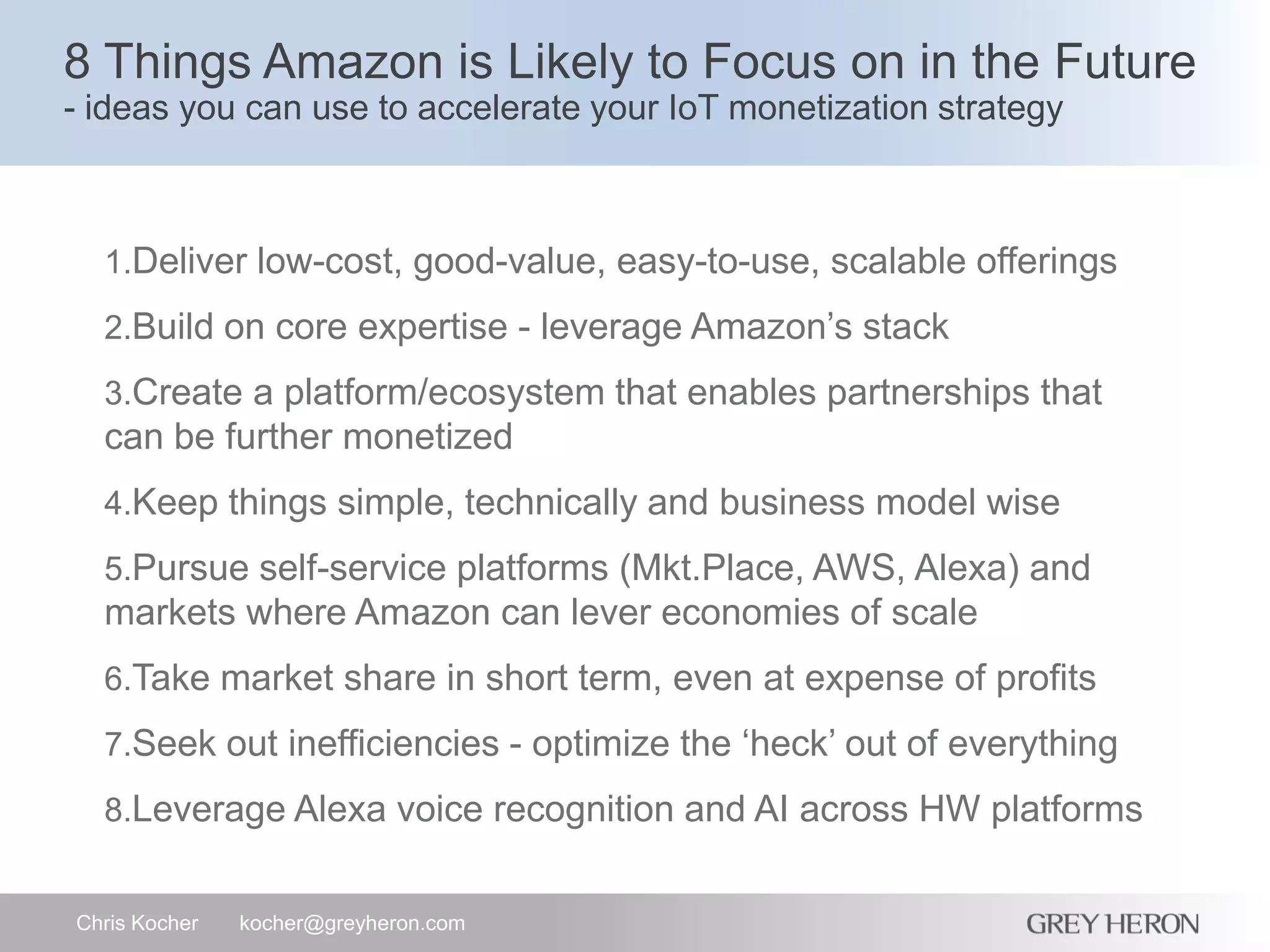 8 Things Amazon is Likely to Focus on in the Future
- ideas you can use to accelerate your IoT monetization strategy
Chris Kocher kocher@greyheron.com
1.Deliver low-cost, good-value, easy-to-use, scalable offerings
2.Build on core expertise - leverage Amazon’s stack
3.Create a platform/ecosystem that enables partnerships that
can be further monetized
4.Keep things simple, technically and business model wise
5.Pursue self-service platforms (Mkt.Place, AWS, Alexa) and
markets where Amazon can lever economies of scale
6.Take market share in short term, even at expense of profits
7.Seek out inefficiencies - optimize the ‘heck’ out of everything
8.Leverage Alexa voice recognition and AI across HW platforms
 
