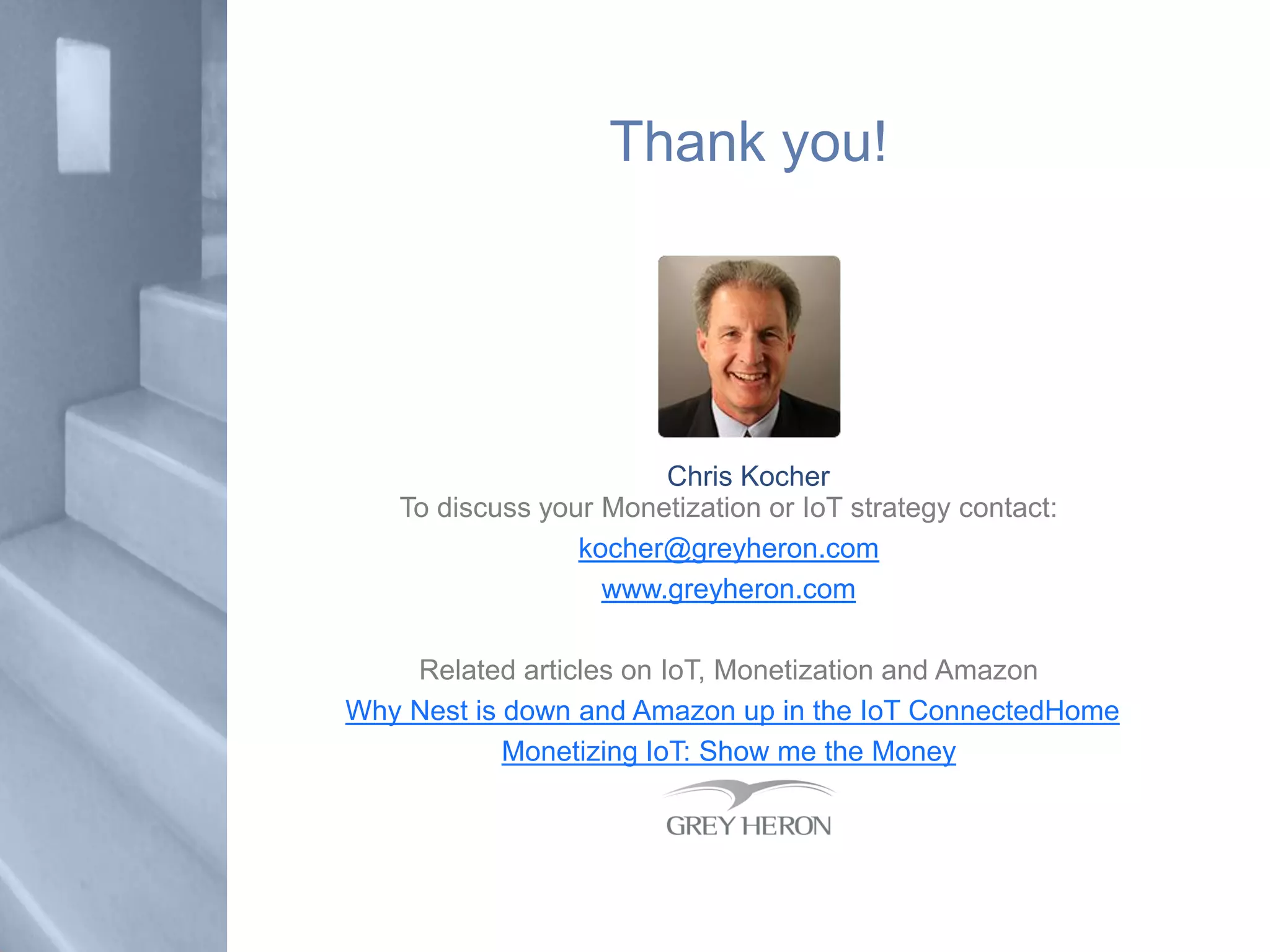 Thank you!
To discuss your Monetization or IoT strategy contact:
kocher@greyheron.com
www.greyheron.com
Related articles on IoT, Monetization and Amazon
Why Nest is down and Amazon up in the IoT ConnectedHome
Monetizing IoT: Show me the Money
Chris Kocher
 
