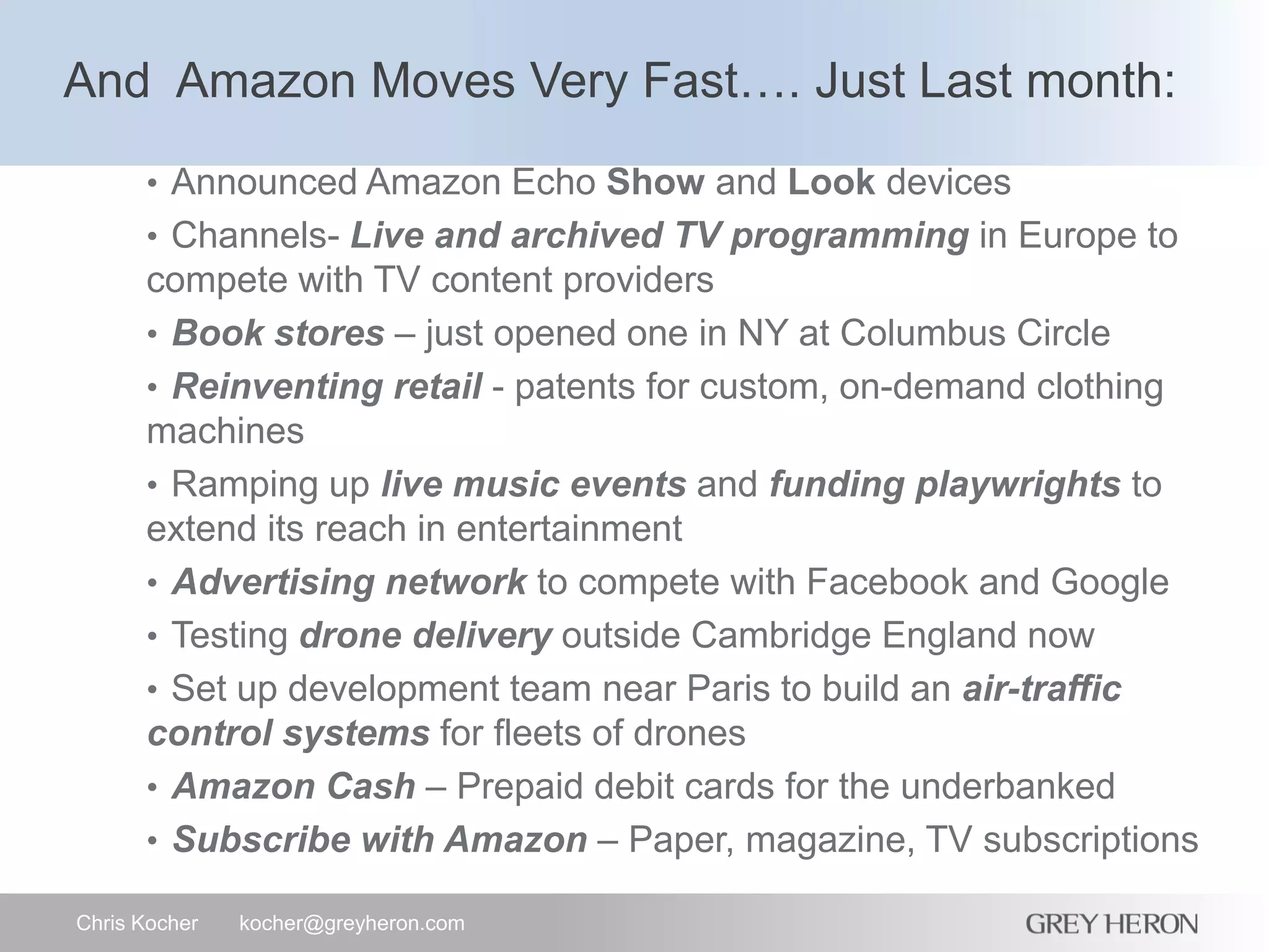 And Amazon Moves Very Fast…. Just Last month:
Chris Kocher kocher@greyheron.com
• Announced Amazon Echo Show and Look devices
• Channels- Live and archived TV programming in Europe to
compete with TV content providers
• Book stores – just opened one in NY at Columbus Circle
• Reinventing retail - patents for custom, on-demand clothing
machines
• Ramping up live music events and funding playwrights to
extend its reach in entertainment
• Advertising network to compete with Facebook and Google
• Testing drone delivery outside Cambridge England now
• Set up development team near Paris to build an air-traffic
control systems for fleets of drones
• Amazon Cash – Prepaid debit cards for the underbanked
• Subscribe with Amazon – Paper, magazine, TV subscriptions
 