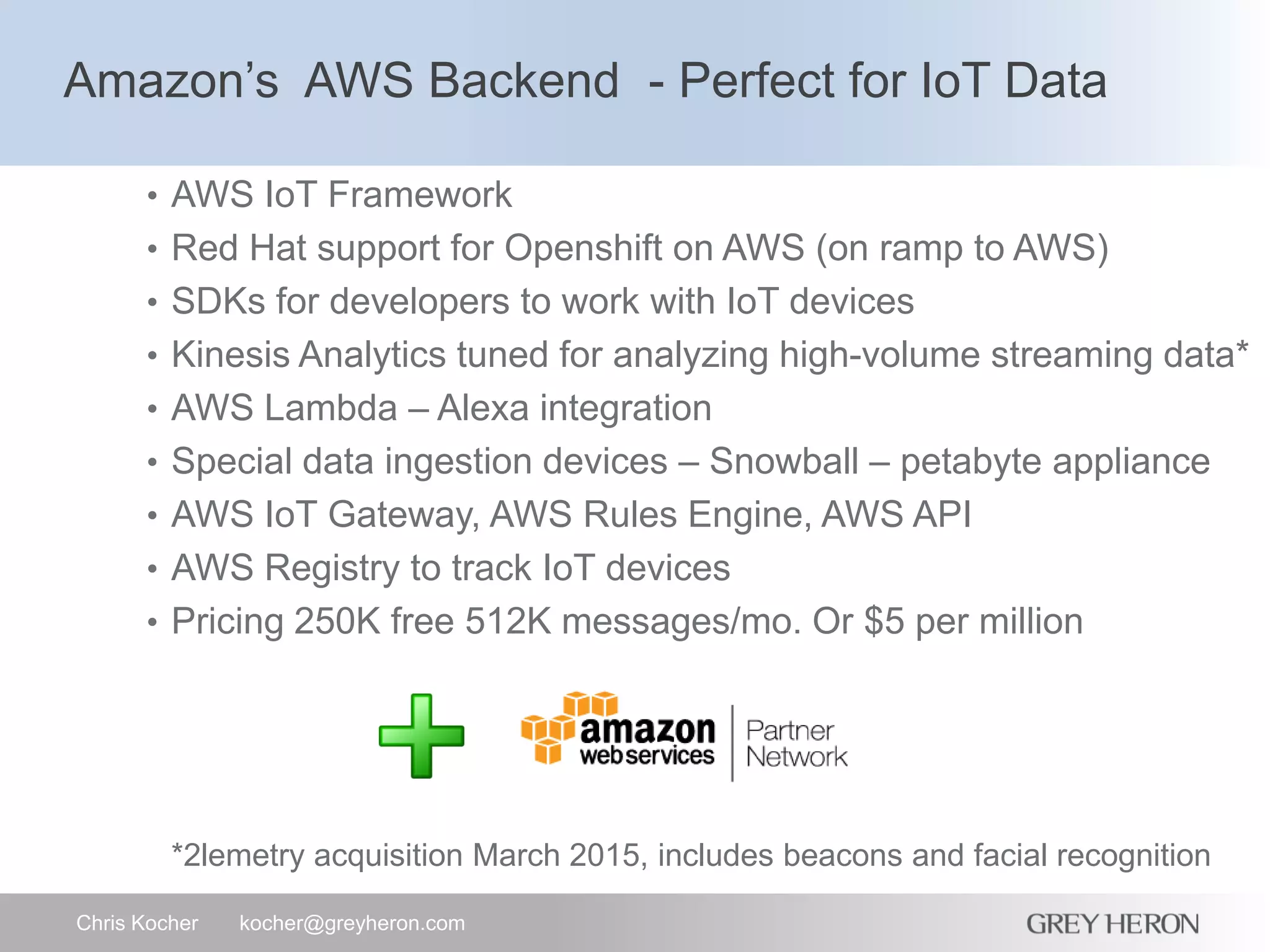 Amazon’s AWS Backend - Perfect for IoT Data
Chris Kocher kocher@greyheron.com
• AWS IoT Framework
• Red Hat support for Openshift on AWS (on ramp to AWS)
• SDKs for developers to work with IoT devices
• Kinesis Analytics tuned for analyzing high-volume streaming data*
• AWS Lambda – Alexa integration
• Special data ingestion devices – Snowball – petabyte appliance
• AWS IoT Gateway, AWS Rules Engine, AWS API
• AWS Registry to track IoT devices
• Pricing 250K free 512K messages/mo. Or $5 per million
*2lemetry acquisition March 2015, includes beacons and facial recognition
 