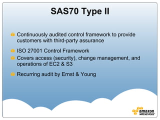 SAS70 Type II Continuously audited control framework to provide customers with third-party assurance ISO 27001 Control Framework Covers access (security), change management, and operations of EC2 & S3 Recurring audit by Ernst & Young 